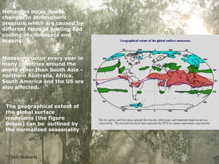 Monsoons occur due to
changes in atmospheric
pressure which are caused by
different rates of heating and
cooling of continents and
oceans.
Monsoons occur every year in
many countries around the
world other than South Asia -
northern Australia, Africa,
South America and the US are
also affected.
The geographical extent of
the global surface
monsoons (the figure
below) can be outlined by
the normalized seasonality
 