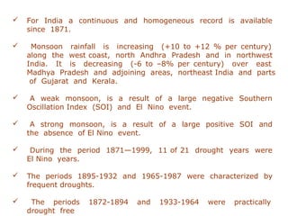  For India a continuous and homogeneous record is available
since 1871.
 Monsoon rainfall is increasing (+10 to +12 % per century)
along the west coast, north Andhra Pradesh and in northwest
India. It is decreasing (-6 to –8% per century) over east
Madhya Pradesh and adjoining areas, northeast India and parts
of Gujarat and Kerala.
 A weak monsoon, is a result of a large negative Southern
Oscillation Index (SOI) and El Nino event.
 A strong monsoon, is a result of a large positive SOI and
the absence of El Nino event.
 During the period 1871—1999, 11 of 21 drought years were
El Nino years.
 The periods 1895-1932 and 1965-1987 were characterized by
frequent droughts.
 The periods 1872-1894 and 1933-1964 were practically
drought free
 