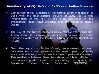 Relationship of EQUINO and ENSO over Indian Monsoon
 Comparison of the evolution of the normal summer monsoon of
2003 with the unanticipated drought of 2002 led to this
investigation of the role of the deep convection in the
atmosphere (deep cloud systems) over the equatorial Indian
Ocean.
 The link of the Indian monsoon to events over the equatorial
Indian Ocean is as important as the well-known link to the
dramatic events over the Pacific (El Niño Southern Oscillation;
ENSO).
 Over the equatorial Indian Ocean, enhancement of deep
convection in the atmosphere over the western part is generally
associated with suppression over the eastern part and vice versa.
This oscillation between these two states, which is reflected in
the pressure gradients and the wind along the equator, the
Equatorial Indian Ocean Oscillation (EQUINOO).
 