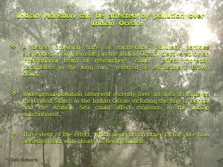 Indian Monsoon can be affected by pollution over
Indian Ocean
 A dense brownish haze of microscopic pollutant particles
suspended in air (aerosols) in the Indian Ocean, discovered by an
international team of researchers, could ``affect monsoon
parameters in the long run,'' referred as Atmospheric Brown
cloud.
 Widespread pollution observed recently over an area as large as
the United States in the Indian Ocean including the Bay of Bengal
and the Arabian Sea could affect monsoon in the Indian
subcontinent.
 The extent of the effect, which depends on other factors like how
aerosols react with clouds, is being studied.
Indian Monsoon can be affected by pollution over
Indian Ocean
 A dense brownish haze of microscopic pollutant particles
suspended in air (aerosols) in the Indian Ocean, discovered by an
international team of researchers, could ``affect monsoon
parameters in the long run,'' referred as Atmospheric Brown
cloud.
 Widespread pollution observed recently over an area as large as
the United States in the Indian Ocean including the Bay of Bengal
and the Arabian Sea could affect monsoon in the Indian
subcontinent.
 The extent of the effect, which depends on other factors like how
aerosols react with clouds, is being studied.
 