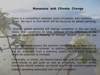 Monsoons and Climate Change
 There is a competition between zonal circulation and monsoon
winds. We have to find which will be favoured by global warming.
 Overall, global warming will change conditions in the sea more
slowly than conditions on land, because of the difference in the
rate of response to heating, a concept familiar from the sea
breeze.
 Thus, we would expect the summer monsoons to be amplified by
stronger warming in summer. In addition, with more moisture in
the air, extracted from a warming ocean, rainfall (and flooding)
might be expected to increase.
 Conversely, in winter, we should expect less of a difference, as the
land refuses to get quite as cold as previously. So, the winter
monsoons should weaken, as should any of the nutrient-supplying
coastal upwelling associated with winter monsoons.  
 
