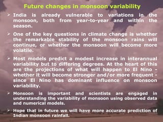Future changes in monsoon variability
 India is already vulnerable to variations in the
monsoon, both from year-to-year and within the
season.
 One of the key questions in climate change is whether
the remarkable stability of the monsoon rains will
continue, or whether the monsoon will become more
volatile.
 Most models predict a modest increase in interannual
variability but to differing degrees. At the heart of this
are the projections of what will happen to El Nino -
whether it will become stronger and/or more frequent -
since El Nino has dominant influence on monsoon
variability.
 Monsoon is important and scientists are engaged in
understanding the variability of monsoon using observed data
and numerical models.
 Hope that in future we will have more accurate prediction of
Indian monsoon rainfall.
 