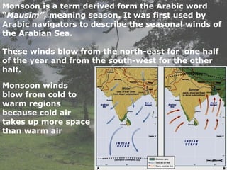 Monsoon is a term derived form the Arabic word
“Mausim”, meaning season. It was first used by
Arabic navigators to describe the seasonal winds of
the Arabian Sea.
These winds blow from the north-east for one half
of the year and from the south-west for the other
half.
Monsoon winds
blow from cold to
warm regions
because cold air
takes up more space
than warm air
 