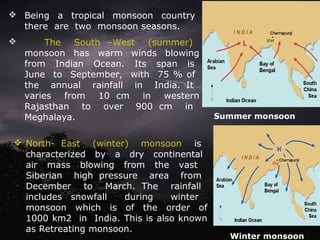  Being a tropical monsoon country
there are two monsoon seasons.
 The South –West (summer)
monsoon has warm winds blowing
from Indian Ocean. Its span is
June to September, with 75 % of
the annual rainfall in India. It
varies from 10 cm in western
Rajasthan to over 900 cm in
Meghalaya. Summer monsoon
 North- East (winter) monsoon is
characterized by a dry continental
air mass blowing from the vast
Siberian high pressure area from
December to March. The rainfall
includes snowfall during winter
monsoon which is of the order of
1000 km2 in India. This is also known
as Retreating monsoon.
Winter monsoon
 