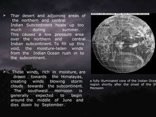  Thar desert and adjoining areas of
the northern and central
Indian Subcontinent heats up too
much during summer.
This causes a low pressure area
over the northern and central
Indian subcontinent. To fill up this
void, the moisture-laden winds
from the Indian Ocean rush in to
the subcontinent.
 These winds, rich in moisture, are
drawn towards the Himalayas,
creating winds blowing storm
clouds towards the subcontinent.
The southwest monsoon is
generally expected to begin
around the middle of June and
dies down by September.
a fully illuminated view of the Indian Ocea
region shortly after the onset of the SW
Monsoon.
 
