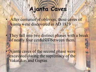 Ajanta Caves
• After centuries of oblivion, these caves of
Ajanta were discovered in AD 1819
• They fall into two distinct phases with a break
of nearly four centuries between them.
• Ajanta caves of the second phase were
excavated during the supremacy of the
Vakatakas and Guptas
 
