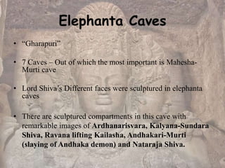 Elephanta Caves
• “Gharapuri”
• 7 Caves – Out of which the most important is Mahesha-
Murti cave
• Lord Shiva’s Different faces were sculptured in elephanta
caves
• There are sculptured compartments in this cave with
remarkable images of Ardhanarisvara, Kalyana-Sundara
Shiva, Ravana lifting Kailasha, Andhakari-Murti
(slaying of Andhaka demon) and Nataraja Shiva.
 
