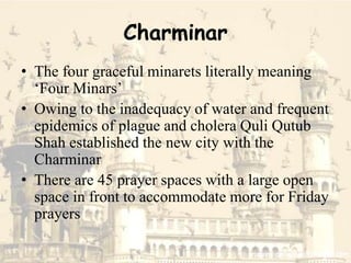 Charminar
• The four graceful minarets literally meaning
‘Four Minars’
• Owing to the inadequacy of water and frequent
epidemics of plague and cholera Quli Qutub
Shah established the new city with the
Charminar
• There are 45 prayer spaces with a large open
space in front to accommodate more for Friday
prayers
 