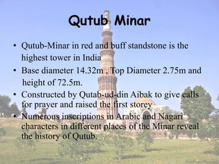 Qutub Minar
• Qutub-Minar in red and buff standstone is the
highest tower in India
• Base diameter 14.32m , Top Diameter 2.75m and
height of 72.5m.
• Constructed by Qutab-ud-din Aibak to give calls
for prayer and raised the first storey
• Numerous inscriptions in Arabic and Nagari
characters in different places of the Minar reveal
the history of Qutub.
 