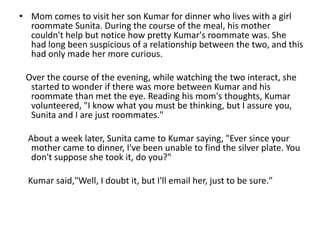 • Mom comes to visit her son Kumar for dinner who lives with a girl
  roommate Sunita. During the course of the meal, his mother
  couldn't help but notice how pretty Kumar's roommate was. She
  had long been suspicious of a relationship between the two, and this
  had only made her more curious.

 Over the course of the evening, while watching the two interact, she
  started to wonder if there was more between Kumar and his
  roommate than met the eye. Reading his mom's thoughts, Kumar
  volunteered, "I know what you must be thinking, but I assure you,
  Sunita and I are just roommates."

  About a week later, Sunita came to Kumar saying, "Ever since your
   mother came to dinner, I've been unable to find the silver plate. You
   don't suppose she took it, do you?"

  Kumar said,"Well, I doubt it, but I'll email her, just to be sure."
 