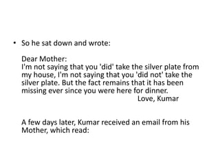 • So he sat down and wrote:
  Dear Mother:
  I'm not saying that you 'did' take the silver plate from
  my house, I'm not saying that you 'did not' take the
  silver plate. But the fact remains that it has been
  missing ever since you were here for dinner.
                                       Love, Kumar

  A few days later, Kumar received an email from his
  Mother, which read:
 