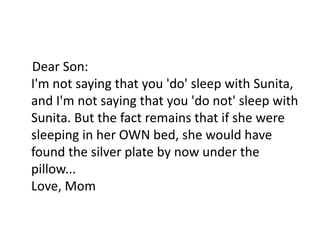 Dear Son:
I'm not saying that you 'do' sleep with Sunita,
and I'm not saying that you 'do not' sleep with
Sunita. But the fact remains that if she were
sleeping in her OWN bed, she would have
found the silver plate by now under the
pillow...
Love, Mom
 