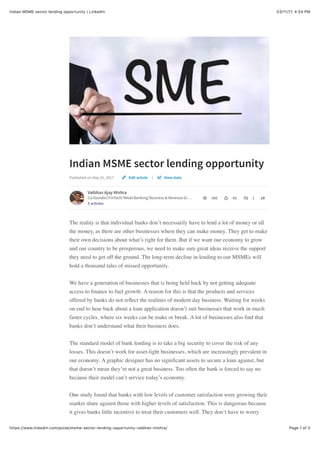 03/11/17, 4)54 PMIndian MSME sector lending opportunity | LinkedIn
Page 1 of 3https://www.linkedin.com/pulse/msme-sector-lending-opportunity-vaibhav-mishra/
Indian MSME sector lending opportunity
Published on May 31, 2017 |
Vaibhav Ajay Mishra
Co-founder| FinTech| Retail Banking| Business & Revenue Gr…
5 articles
386 48 1
The reality is that individual banks don’t necessarily have to lend a lot of money or all
the money, as there are other businesses where they can make money. They get to make
their own decisions about what’s right for them. But if we want our economy to grow
and our country to be prosperous, we need to make sure great ideas receive the support
they need to get off the ground. The long-term decline in lending to our MSMEs will
hold a thousand tales of missed opportunity.
We have a generation of businesses that is being held back by not getting adequate
access to ﬁnance to fuel growth. A reason for this is that the products and services
offered by banks do not reﬂect the realities of modern day business. Waiting for weeks
on end to hear back about a loan application doesn’t suit businesses that work in much
faster cycles, where six weeks can be make or break. A lot of businesses also ﬁnd that
banks don’t understand what their business does.
The standard model of bank lending is to take a big security to cover the risk of any
losses. This doesn’t work for asset-light businesses, which are increasingly prevalent in
our economy. A graphic designer has no signiﬁcant assets to secure a loan against, but
that doesn’t mean they’re not a great business. Too often the bank is forced to say no
because their model can’t service today’s economy.
One study found that banks with low levels of customer satisfaction were growing their
market share against those with higher levels of satisfaction. This is dangerous because
it gives banks little incentive to treat their customers well. They don’t have to worry
Edit article View stats
 