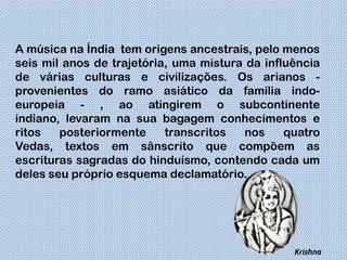 A música na Índia tem origens ancestrais, pelo menos
seis mil anos de trajetória, uma mistura da influência
de várias culturas e civilizações. Os arianos -
provenientes do ramo asiático da família indo-
europeia - , ao atingirem o subcontinente
indiano, levaram na sua bagagem conhecimentos e
ritos   posteriormente     transcritos   nos    quatro
Vedas, textos em sânscrito que compõem as
escrituras sagradas do hinduísmo, contendo cada um
deles seu próprio esquema declamatório.




                                                 Krishna
 