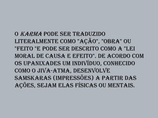 O Karma pode ser traduzido
literalmente como "ação", "obra" ou
"feito "e pode ser descrito como a "lei
moral de causa e efeito". De acordo com
os Upanixades um indivíduo, conhecido
como o jiva-atma, desenvolve
samskaras (impressões) a partir das
ações, sejam elas físicas ou mentais.
 