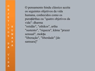 O
      O pensamento hindu clássico aceita
b
      os seguintes objetivos da vida
j
      humana, conhecidos como os
e
      puruṣārthas ou "quatro objetivos da
t
      vida": dharma
i
  h   "retidão", "ethikos", artha
v
  u   "sustento", "riqueza", kāma "prazer
o
  m   sensual", mokṣa
s
  a   "liberação", "liberdade" [do
  n   samsara]"
d
  a
a

v
i
d
a
 
