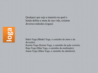 Qualquer que seja a maneira na qual o
hindu defina a meta de sua vida, existem
diversos métodos (iogas):




Bakti-Yoga (Bhakti Yoga, o caminho do amor e da
devoção);
Karma-Yoga (Karma Yoga, o caminho da ação correta);
Raja-Yoga (Rāja Yoga, o caminho da meditação);
Jnana-Yoga (Jñāna Yoga, o caminho da sabedoria).
 