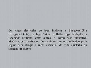 Os textos dedicados ao ioga incluem o Bhagavad-Gita
(Bhagavad Gita), os Ioga Sutras, o Hatha Ioga Pradipika, a
Gheranda Samhita, entre outros, e, como base filosófico-
histórica, os Upanixades. Os caminhos que um indivíduo pode
seguir para atingir a meta espiritual da vida (moksha ou
samadhi) incluem:
 
