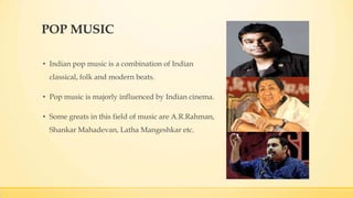 POP MUSIC
• Indian pop music is a combination of Indian
classical, folk and modern beats.
• Pop music is majorly influenced by Indian cinema.
• Some greats in this field of music are A.R.Rahman,
Shankar Mahadevan, Latha Mangeshkar etc.
 