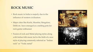 ROCK MUSIC
• Rock music in India is majorly due to the
influence of western civilisation.
• Major cities like Kochi, Mumbai, Bangalore,
Delhi etc. have emerged as a melting pots for
rock guitar enthusiast
• Fusion of rock and Metal playing styles along
with Indian folk music led to the birth of a new
style of playing commonly referred as “Indian
rock” or “Vedic metal”
 
