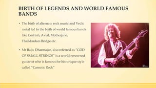 BIRTH OF LEGENDS AND WORLD FAMOUS
BANDS
• The birth of alternate rock music and Vedic
metal led to the birth of world famous bands
like Coshish, Avial, Motherjane,
Thaikkudam Bridge etc.
• Mr Baiju Dharmajan, also referred as “GOD
OF SMALL STRINGS” is a world renowned
guitarist who is famous for his unique style
called “Carnatic Rock”
 