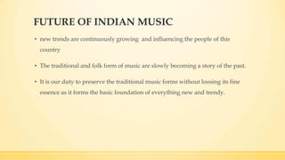 FUTURE OF INDIAN MUSIC
• new trends are continuously growing and influencing the people of this
country
• The traditional and folk form of music are slowly becoming a story of the past.
• It is our duty to preserve the traditional music forms without loosing its fine
essence as it forms the basic foundation of everything new and trendy.
 