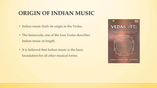 ORIGIN OF INDIAN MUSIC
• Indian music finds its origin in the Vedas.
• The Samaveda, one of the four Vedas describes
Indian music at length.
• It is believed that Indian music is the basic
foundation for all other musical forms.
 