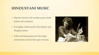 HINDUSTANI MUSIC
• Majorly found in the northern part of the
Indian sub-continent
• It is highly influenced by the Islamic and
Mughal culture
• Tabla and harmonium are the major
instruments used in this type of music.
 