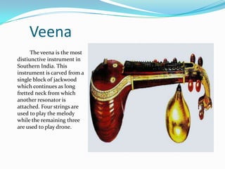 Veena
      The veena is the most
distiunctive instrument in
Southern India. This
instrument is carved from a
single block of jackwood
which continues as long
fretted neck from which
another resonator is
attached. Four strings are
used to play the melody
while the remaining three
are used to play drone.
 