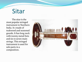 Sitar
      The sitar is the
most popular stringed
instrument in Northern
India. It s made of
teakwood and seasoned
gourds. It has long neck
with twenty metal frets
and six to seven main
strings. This stringed
instrument is used for
solo parts in a
composition.
 