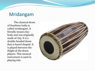 Mridangam
       The classical drum
of Southern India is
called mridangam. It
literally means clay-
body and was originally
made of clay. It is a
double-headed drum
that is barrel shaped. It
is played between the
thighs of the drum
players. This musical
instrument is used in
playing tala.
 