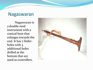 Nagaswaran
      Nagaswaran is
a double-reed
instrument with a
conical bore that
enlarges towards the
end. It has 7 finfer-
holes with 5
additional holes
drilled at the
bottom that are
used as controllers.
 