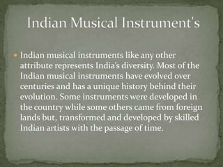  Indian musical instruments like any other
attribute represents India’s diversity. Most of the
Indian musical instruments have evolved over
centuries and has a unique history behind their
evolution. Some instruments were developed in
the country while some others came from foreign
lands but, transformed and developed by skilled
Indian artists with the passage of time.
 