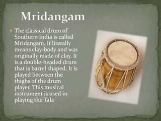  The classical drum of
Southern India is called
Mridangam. It literally
means clay-body and was
originally made of clay. It
is a double-headed drum
that is barrel shaped. It is
played between the
thighs of the drum
player. This musical
instrument is used in
playing the Tala
 