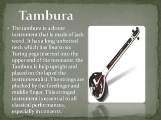  The tambura is a drone
instrument that is made of jack
wood. It has a long unfretted
neck which has four to six
Turing pegs inserted into the
upper end of the resonator. the
Tambura is help upright and
placed on the lap of the
instrumentalist. The strings are
plucked by the forefinger and
middle finger. This stringed
instrument is essential to all
classical performances,
especially in concerts.
 
