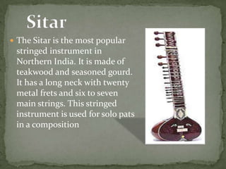  The Sitar is the most popular
stringed instrument in
Northern India. It is made of
teakwood and seasoned gourd.
It has a long neck with twenty
metal frets and six to seven
main strings. This stringed
instrument is used for solo pats
in a composition
 