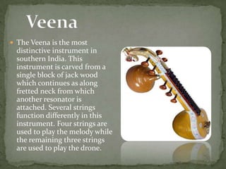  The Veena is the most
distinctive instrument in
southern India. This
instrument is carved from a
single block of jack wood
which continues as along
fretted neck from which
another resonator is
attached. Several strings
function differently in this
instrument. Four strings are
used to play the melody while
the remaining three strings
are used to play the drone.
 