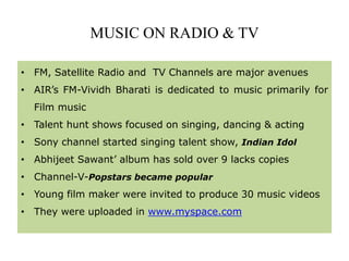 MUSIC ON RADIO & TV
• FM, Satellite Radio and TV Channels are major avenues
• AIR’s FM-Vividh Bharati is dedicated to music primarily for
Film music
• Talent hunt shows focused on singing, dancing & acting
• Sony channel started singing talent show, Indian Idol
• Abhijeet Sawant’ album has sold over 9 lacks copies
• Channel-V-Popstars became popular
• Young film maker were invited to produce 30 music videos
• They were uploaded in www.myspace.com
 
