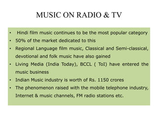 MUSIC ON RADIO & TV
• Hindi film music continues to be the most popular category
• 50% of the market dedicated to this
• Regional Language film music, Classical and Semi-classical,
devotional and folk music have also gained
• Living Media (India Today), BCCL ( ToI) have entered the
music business
• Indian Music industry is worth of Rs. 1150 crores
• The phenomenon raised with the mobile telephone industry,
Internet & music channels, FM radio stations etc.
 