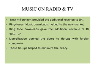 MUSIC ON RADIO & TV
• New millennium provided the additional revenue to IMI
• Ring-tones, Music downloads, helped to the new market
• Ring tone downloads gave the additional revenue of Rs
400/- Cr
• Liberalization opened the doors to tie-ups with foreign
companies
• These tie-ups helped to minimize the piracy.
 