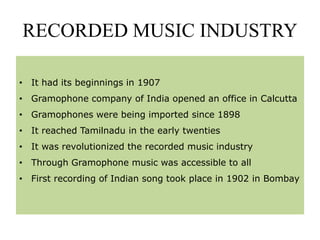 RECORDED MUSIC INDUSTRY
• It had its beginnings in 1907
• Gramophone company of India opened an office in Calcutta
• Gramophones were being imported since 1898
• It reached Tamilnadu in the early twenties
• It was revolutionized the recorded music industry
• Through Gramophone music was accessible to all
• First recording of Indian song took place in 1902 in Bombay
 