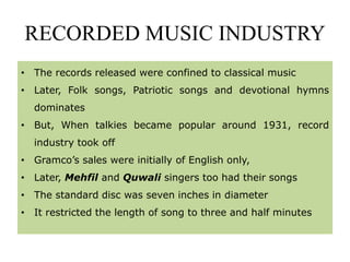 RECORDED MUSIC INDUSTRY
• The records released were confined to classical music
• Later, Folk songs, Patriotic songs and devotional hymns
dominates
• But, When talkies became popular around 1931, record
industry took off
• Gramco’s sales were initially of English only,
• Later, Mehfil and Quwali singers too had their songs
• The standard disc was seven inches in diameter
• It restricted the length of song to three and half minutes
 
