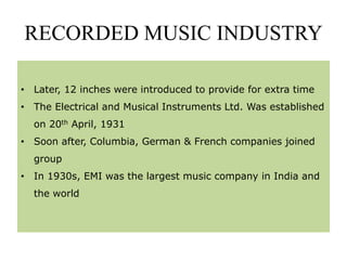 RECORDED MUSIC INDUSTRY
• Later, 12 inches were introduced to provide for extra time
• The Electrical and Musical Instruments Ltd. Was established
on 20th April, 1931
• Soon after, Columbia, German & French companies joined
group
• In 1930s, EMI was the largest music company in India and
the world
 