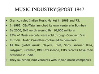 MUSIC INDUSTRY@POST 1947
• Gramco ruled Indian Music Market in 1969 and 73.
• In 1982, CBs/Tata launched its own venture in Bombay
• By 2000, IMI worth around Rs. 10,000 millions
• 95% of Music records were sold through Compact Disc
• In India, Audio Cassettes continued to dominate
• All the global music players, EMI, Sony, Worner Bros,
Polygram, Gramco, BMG-Crescendo, CBS records have their
presence in India
• They launched joint ventures with Indian music companies
 
