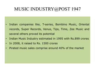 MUSIC INDUSTRY@POST 1947
• Indian companies like, T-series, Bombino Music, Oriental
records, Super Records, Venus, Tips, Time, Zee Music and
several others proved its potential
• Indian Music Industry estimated in 1995 with Rs.899 crores
• In 2008, it raised to Rs. 1500 crores
• Pirated music sales comprise around 40% of the market
 