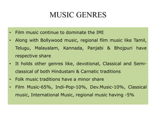 MUSIC GENRES
• Film music continue to dominate the IMI
• Along with Bollywood music, regional film music like Tamil,
Telugu, Malayalam, Kannada, Panjabi & Bhojpuri have
respective share
• It holds other genres like, devotional, Classical and Semi-
classical of both Hindustani & Carnatic traditions
• Folk music traditions have a minor share
• Film Music-65%, Indi-Pop-10%, Dev.Music-10%, Classical
music, International Music, regional music having -5%
 