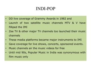 INDI-POP
• DD live coverage of Grammy Awards in 1982 and
• Launch of two satellite music channels MTV & V have
filliped the IMI
• Zee TV & other major TV channels too launched their music
channels
• These media platforms became major instruments to IMI
• Gave coverage for live shows, concerts, sponsored events.
• Music channels air the music videos for free
• Until mid 90s, Popular Music in India was synonymous with
film music only
 