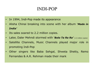 INDI-POP
• In 1994, Indi-Pop made its appearance
• Alisha Chinai breaking into scene with her album ‘Made in
India’
• Its sales soared to 2.2 million copies.
• Later, Daler Mehndi stormed with ‘Bolo Ta Ra Ra’ (1.5 million copies)
• Satellite Channels, Music Channels played major role in
promoting Indi-Pop
• Other singers like Baba Sehgal, Shweta Shetty, Remo
Fernandes & A.R. Rehman made their mark
 