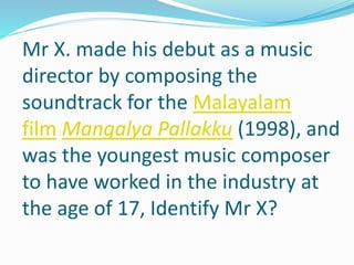 Mr X. made his debut as a music
director by composing the
soundtrack for the Malayalam
film Mangalya Pallakku (1998), and
was the youngest music composer
to have worked in the industry at
the age of 17, Identify Mr X?
 