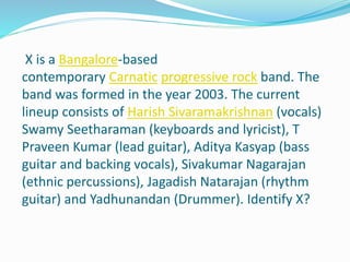 X is a Bangalore-based
contemporary Carnatic progressive rock band. The
band was formed in the year 2003. The current
lineup consists of Harish Sivaramakrishnan (vocals)
Swamy Seetharaman (keyboards and lyricist), T
Praveen Kumar (lead guitar), Aditya Kasyap (bass
guitar and backing vocals), Sivakumar Nagarajan
(ethnic percussions), Jagadish Natarajan (rhythm
guitar) and Yadhunandan (Drummer). Identify X?
 